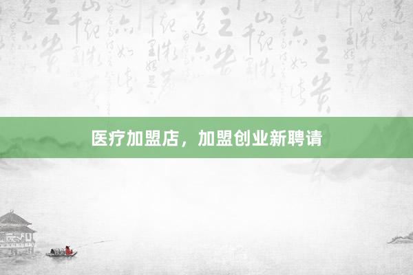 医疗加盟店，加盟创业新聘请
