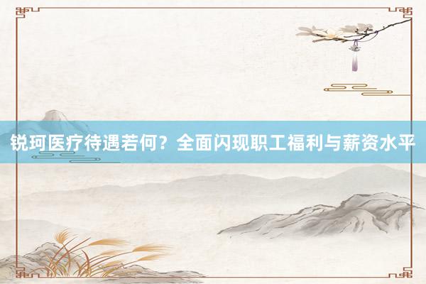 锐珂医疗待遇若何？全面闪现职工福利与薪资水平